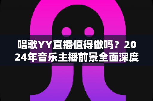 唱歌YY直播值得做吗?2024年音乐主播前景全面深度解析 唱歌YY直播值得做吗?2024年音乐主播前景全面深度解析