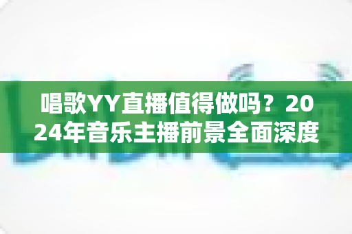 唱歌YY直播值得做吗?2024年音乐主播前景全面深度解析 唱歌YY直播值得做吗?2024年音乐主播前景全面深度解析
