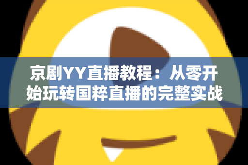 京剧YY直播教程：从零开始玩转国粹直播的完整实战指南，助你成为人气戏曲主播