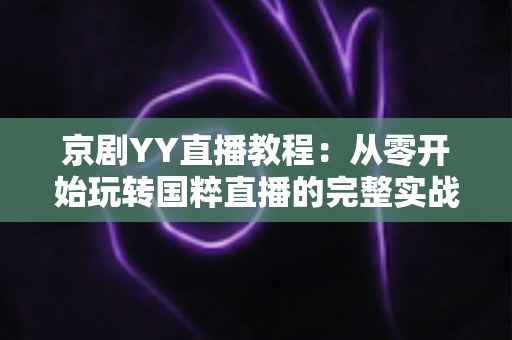 京剧YY直播教程：从零开始玩转国粹直播的完整实战指南，助你成为人气戏曲主播