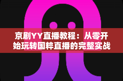 京剧YY直播教程：从零开始玩转国粹直播的完整实战指南，助你成为人气戏曲主播