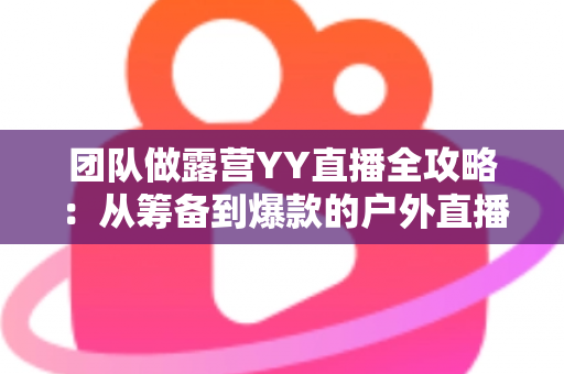 团队做露营YY直播全攻略:从筹备到爆款的户外直播实战指南 团队做露营YY直播全攻略:从筹备到爆款的户外直播实战指南