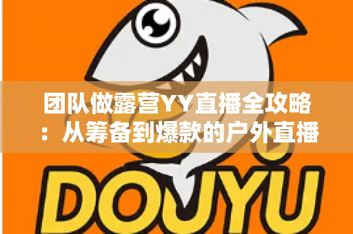 团队做露营YY直播全攻略:从筹备到爆款的户外直播实战指南 团队做露营YY直播全攻略:从筹备到爆款的户外直播实战指南