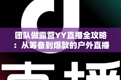 团队做露营YY直播全攻略:从筹备到爆款的户外直播实战指南 团队做露营YY直播全攻略:从筹备到爆款的户外直播实战指南