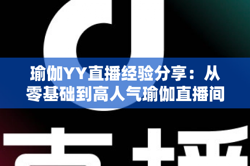 瑜伽YY直播经验分享:从零基础到高人气瑜伽直播间的实战指南 瑜伽YY直播经验分享:从零基础到高人气瑜伽直播间的实战指南
