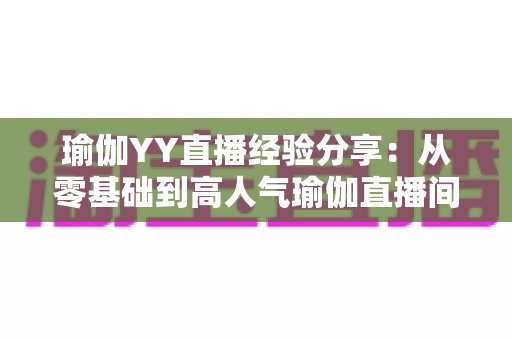 瑜伽YY直播经验分享：从零基础到高人气瑜伽直播间的实战指南