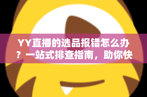 YY直播的选品报错怎么办？一站式排查指南，助你快速解决报错难题，直播带货更顺畅