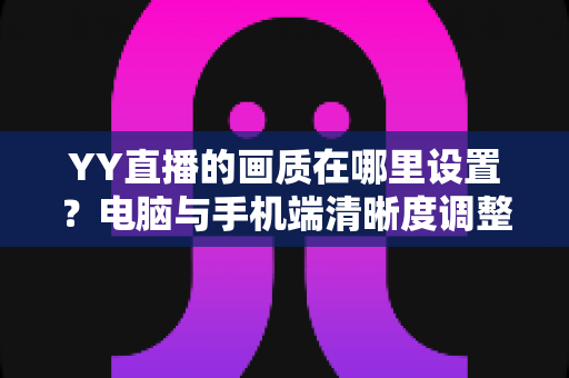 YY直播的画质在哪里设置？电脑与手机端清晰度调整全攻略