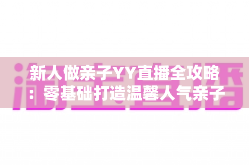 新人做亲子YY直播全攻略:零基础打造温馨人气亲子直播间的实用指南 新人做亲子YY直播全攻略:零基础打造温馨人气亲子直播间的实用指南