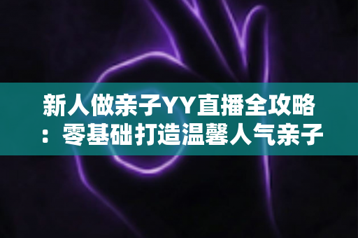 新人做亲子YY直播全攻略:零基础打造温馨人气亲子直播间的实用指南 新人做亲子YY直播全攻略:零基础打造温馨人气亲子直播间的实用指南