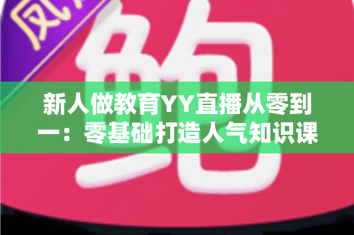 新人做教育YY直播从零到一：零基础打造人气知识课堂的完整实战指南