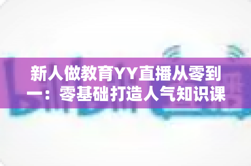 新人做教育YY直播从零到一：零基础打造人气知识课堂的完整实战指南