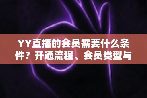 YY直播的会员需要什么条件？开通流程、会员类型与权益全解析