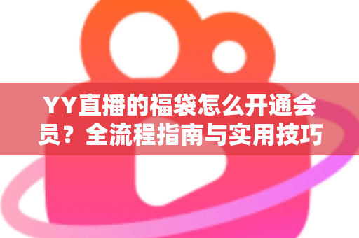 YY直播的福袋怎么开通会员？全流程指南与实用技巧深度解析