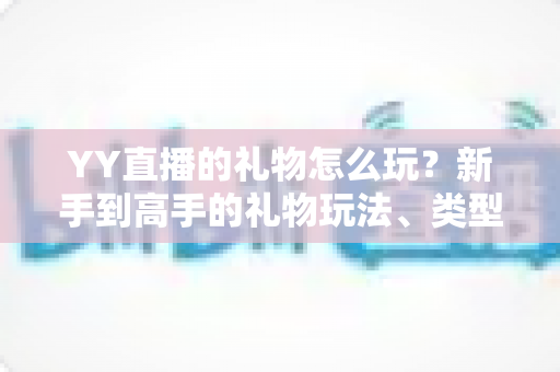 YY直播的礼物怎么玩？新手到高手的礼物玩法、类型与实用技巧全解析
