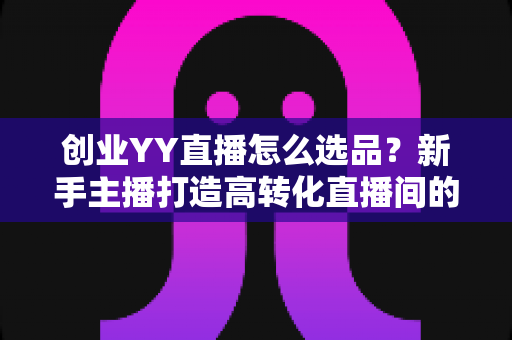 创业YY直播怎么选品？新手主播打造高转化直播间的选品全攻略