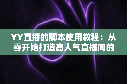 YY直播的脚本使用教程：从零开始打造高人气直播间的完整策划指南
