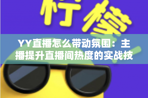 YY直播怎么带动氛围：主播提升直播间热度的实战技巧全解析