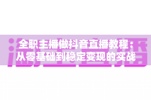 全职主播做抖音直播教程:从零基础到稳定变现的实战全攻略 全职主播做抖音直播教程:从零基础到稳定变现的实战全攻略