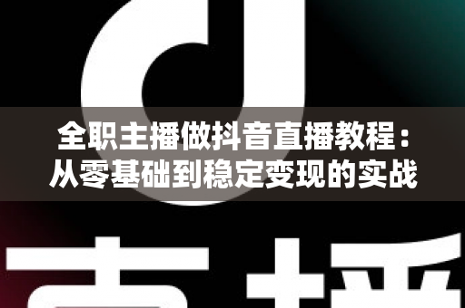 全职主播做抖音直播教程:从零基础到稳定变现的实战全攻略 全职主播做抖音直播教程:从零基础到稳定变现的实战全攻略