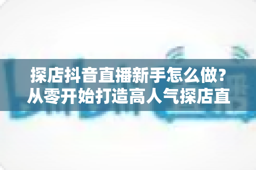 探店抖音直播新手怎么做?从零开始打造高人气探店直播间的完整指南 探店抖音直播新手怎么做?从零开始打造高人气探店直播间的完整指南