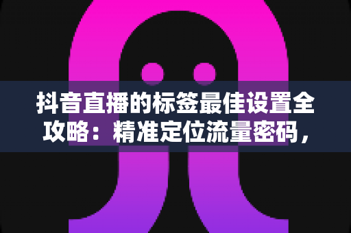 抖音直播的标签最佳设置全攻略:精准定位流量密码,让直播间人气翻倍的核心秘籍 抖音直播的标签最佳设置全攻略:精准定位流量密码,让直播间人气翻倍的核心秘籍