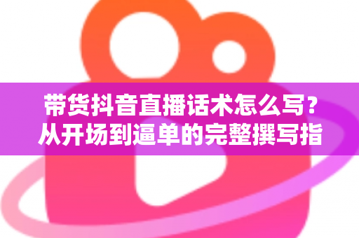带货抖音直播话术怎么写?从开场到逼单的完整撰写指南与实战技巧 带货抖音直播话术怎么写?从开场到逼单的完整撰写指南与实战技巧