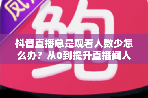 抖音直播总是观看人数少怎么办？从0到提升直播间人气的全方位实战攻略