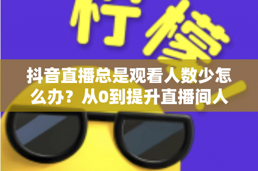 抖音直播总是观看人数少怎么办？从0到提升直播间人气的全方位实战攻略