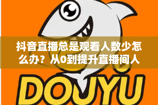 抖音直播总是观看人数少怎么办？从0到提升直播间人气的全方位实战攻略