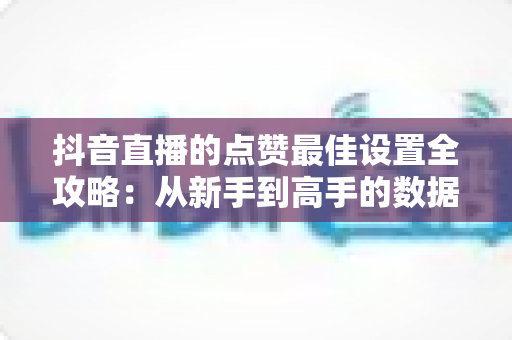 抖音直播的点赞最佳设置全攻略:从新手到高手的数据增长实战指南 抖音直播的点赞最佳设置全攻略:从新手到高手的数据增长实战指南