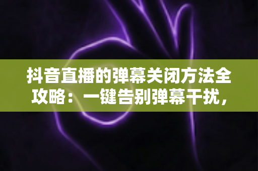 抖音直播的弹幕关闭方法全攻略:一键告别弹幕干扰,享受纯净直播观看体验 抖音直播的弹幕关闭方法全攻略:一键告别弹幕干扰,享受纯净直播观看体验