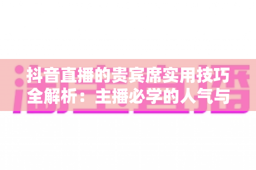 抖音直播的贵宾席实用技巧全解析:主播必学的人气与收益双增长运营指南 抖音直播的贵宾席实用技巧全解析:主播必学的人气与收益双增长运营指南