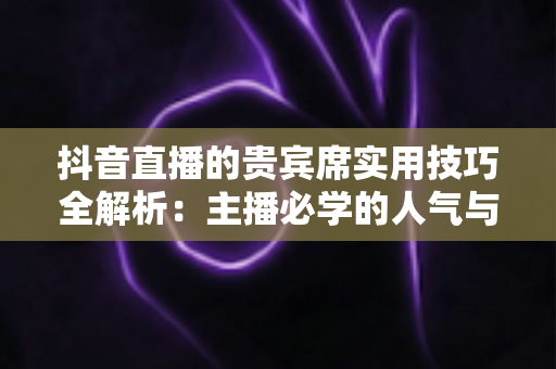 抖音直播的贵宾席实用技巧全解析:主播必学的人气与收益双增长运营指南 抖音直播的贵宾席实用技巧全解析:主播必学的人气与收益双增长运营指南