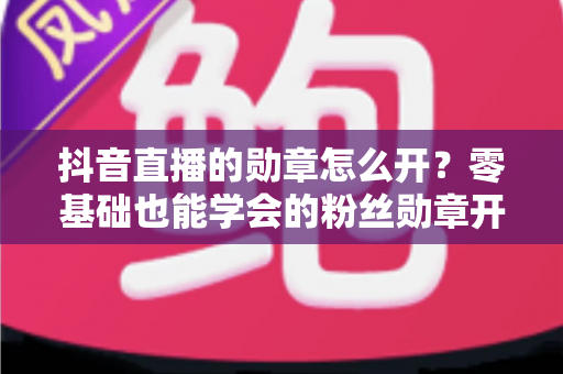 抖音直播的勋章怎么开?零基础也能学会的粉丝勋章开通指南,助你快速提升直播间人气 抖音直播的勋章怎么开?零基础也能学会的粉丝勋章开通指南,助你快速提升直播间人气