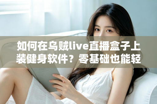 如何在乌贼live直播盒子上装健身软件?零基础也能轻松搞定的完整安装指南 如何在乌贼live直播盒子上装健身软件?零基础也能轻松搞定的完整安装指南