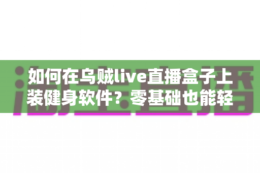 如何在乌贼live直播盒子上装健身软件?零基础也能轻松搞定的完整安装指南 如何在乌贼live直播盒子上装健身软件?零基础也能轻松搞定的完整安装指南