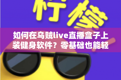 如何在乌贼live直播盒子上装健身软件?零基础也能轻松搞定的完整安装指南 如何在乌贼live直播盒子上装健身软件?零基础也能轻松搞定的完整安装指南