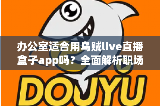 办公室适合用乌贼live直播盒子app吗?全面解析职场场景下使用直播工具的利与弊 办公室适合用乌贼live直播盒子app吗?全面解析职场场景下使用直播工具的利与弊