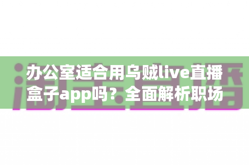 办公室适合用乌贼live直播盒子app吗?全面解析职场场景下使用直播工具的利与弊 办公室适合用乌贼live直播盒子app吗?全面解析职场场景下使用直播工具的利与弊