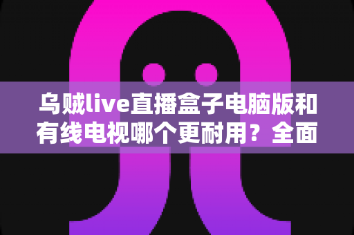 乌贼live直播盒子电脑版和有线电视哪个更耐用？全面解析两种观影方式的寿命与稳定性