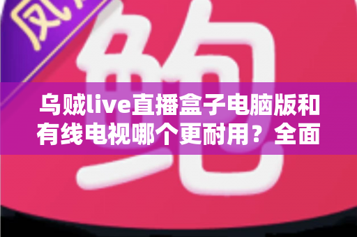 乌贼live直播盒子电脑版和有线电视哪个更耐用？全面解析两种观影方式的寿命与稳定性