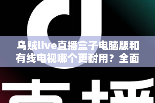 乌贼live直播盒子电脑版和有线电视哪个更耐用？全面解析两种观影方式的寿命与稳定性