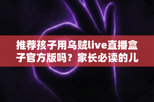 推荐孩子用乌贼live直播盒子官方版吗？家长必读的儿童直播应用安全指南与避坑解析