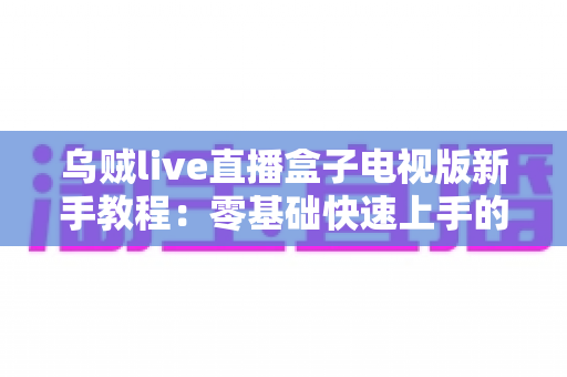 乌贼live直播盒子电视版新手教程:零基础快速上手的完整安装与使用指南 乌贼live直播盒子电视版新手教程:零基础快速上手的完整安装与使用指南