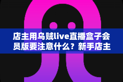 店主用乌贼live直播盒子会员版要注意什么?新手店主必看的功能解析与避坑指南 店主用乌贼live直播盒子会员版要注意什么?新手店主必看的功能解析与避坑指南