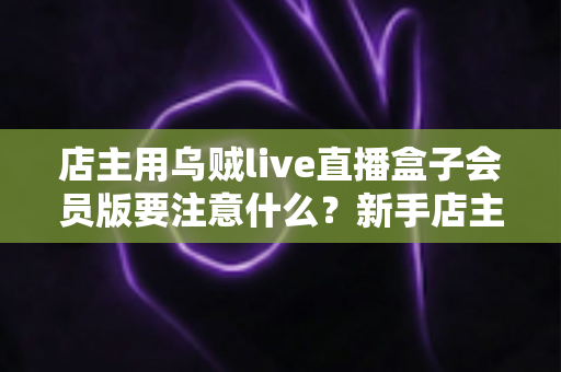 店主用乌贼live直播盒子会员版要注意什么？新手店主必看的功能解析与避坑指南