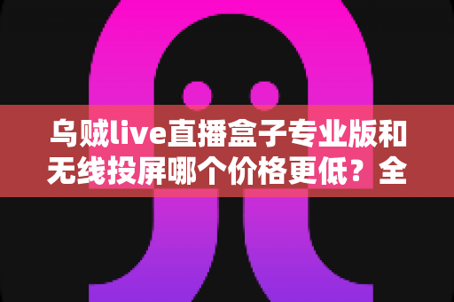 乌贼live直播盒子专业版和无线投屏哪个价格更低?全面价格对比与选购指南 乌贼live直播盒子专业版和无线投屏哪个价格更低?全面价格对比与选购指南