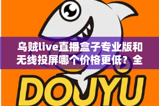 乌贼live直播盒子专业版和无线投屏哪个价格更低?全面价格对比与选购指南 乌贼live直播盒子专业版和无线投屏哪个价格更低?全面价格对比与选购指南