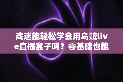 戏迷能轻松学会用乌贼live直播盒子吗?零基础也能上手的戏曲直播入门全攻略 戏迷能轻松学会用乌贼live直播盒子吗?零基础也能上手的戏曲直播入门全攻略